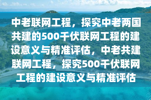 中老聯(lián)網(wǎng)工程，探究中老兩國共建的500千伏聯(lián)網(wǎng)工程的建設(shè)意義與精準(zhǔn)評(píng)估，中老共建聯(lián)網(wǎng)工程，探究500千伏聯(lián)網(wǎng)工程的建設(shè)意義與精準(zhǔn)評(píng)估