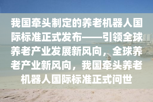 我國牽頭制定的養(yǎng)老機器人國際標(biāo)準(zhǔn)正式發(fā)布——引領(lǐng)全球養(yǎng)老產(chǎn)業(yè)發(fā)展新風(fēng)向，全球養(yǎng)老產(chǎn)業(yè)新風(fēng)向，我國牽頭養(yǎng)老機器人國際標(biāo)準(zhǔn)正式問世