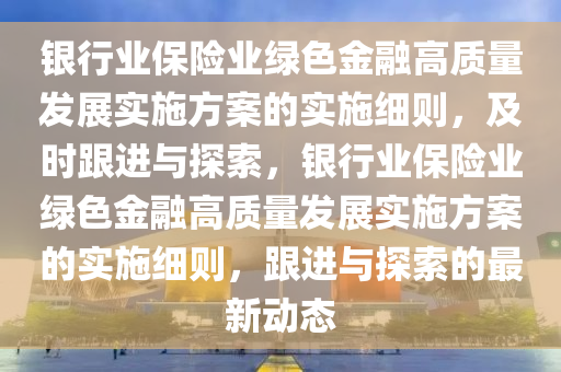 銀行業(yè)保險業(yè)綠色金融高質(zhì)量發(fā)展實施方案的實施細則，及時跟進與探索，銀行業(yè)保險業(yè)綠色金融高質(zhì)量發(fā)展實施方案的實施細則，跟進與探索的最新動態(tài)