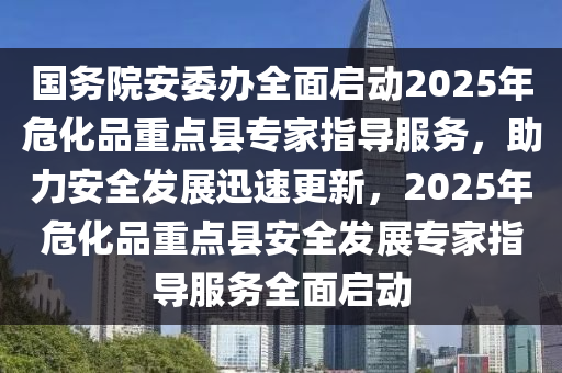 國務(wù)院安委辦全面啟動2025年?；分攸c縣專家指導服務(wù)，助力安全發(fā)展迅速更新，2025年危化品重點縣安全發(fā)展專家指導服務(wù)全面啟動