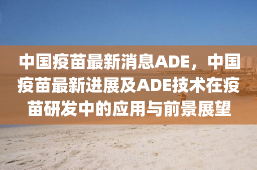 中國疫苗最新消息ADE，中國疫苗最新進展及ADE技術(shù)在疫苗研發(fā)中的應用與前景展望