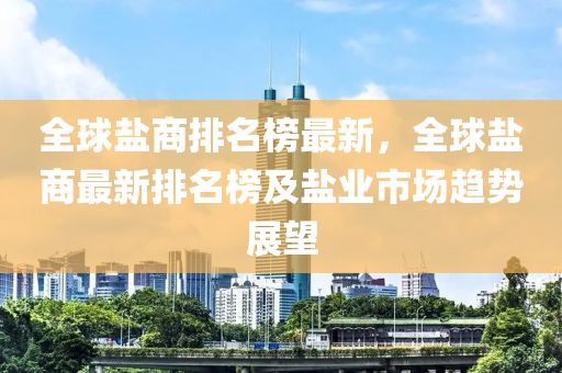 全球鹽商排名榜最新，全球鹽商最新排名榜及鹽業(yè)市場趨勢展望