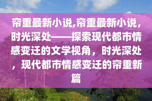 簾重最新小說,簾重最新小說，時光深處——探索現(xiàn)代都市情感變遷的文學視角，時光深處，現(xiàn)代都市情感變遷的簾重新篇