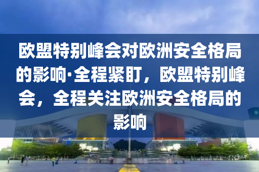 歐盟特別峰會(huì)對歐洲安全格局的影響·全程緊盯，歐盟特別峰會(huì)，全程關(guān)注歐洲安全格局的影響