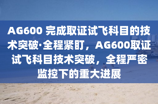 AG600 完成取證試飛科目的技術(shù)突破·全程緊盯，AG600取證試飛科目技術(shù)突破，全程嚴密監(jiān)控下的重大進展