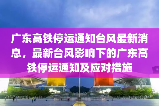 廣東高鐵停運通知臺風最新消息，最新臺風影響下的廣東高鐵停運通知及應(yīng)對措施