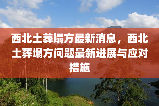 西北土葬塌方最新消息，西北土葬塌方問(wèn)題最新進(jìn)展與應(yīng)對(duì)措施