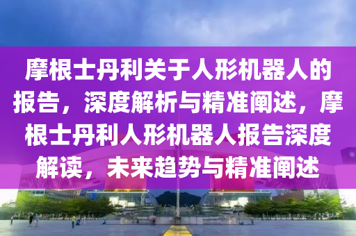 摩根士丹利關于人形機器人的報告，深度解析與精準闡述，摩根士丹利人形機器人報告深度解讀，未來趨勢與精準闡述