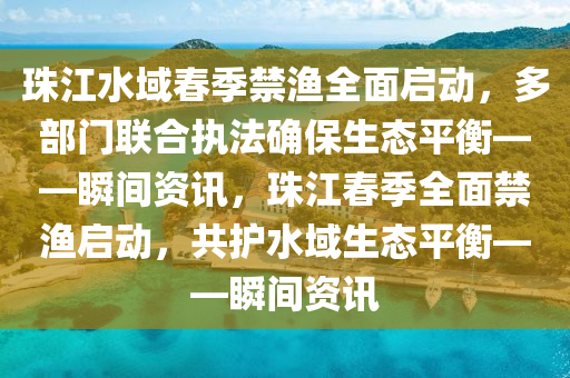 珠江水域春季禁漁全面啟動，多部門聯(lián)合執(zhí)法確保生態(tài)平衡——瞬間資訊，珠江春季全面禁漁啟動，共護水域生態(tài)平衡——瞬間資訊