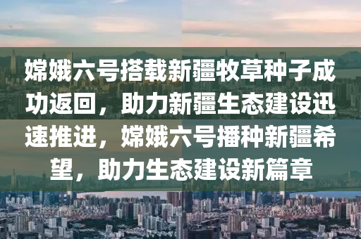 嫦娥六號搭載新疆牧草種子成功返回，助力新疆生態(tài)建設(shè)迅速推進，嫦娥六號播種新疆希望，助力生態(tài)建設(shè)新篇章