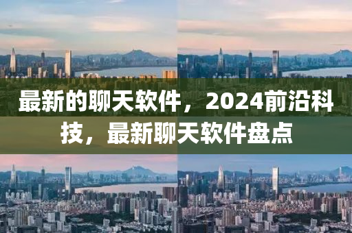 最新的聊天软件，2024前沿科技，最新聊天软件盘点