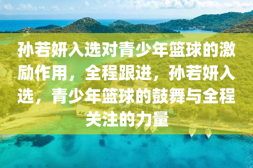 孫若妍入選對青少年籃球的激勵作用，全程跟進，孫若妍入選，青少年籃球的鼓舞與全程關(guān)注的力量