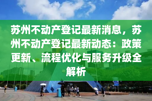 蘇州不動產(chǎn)登記最新消息，蘇州不動產(chǎn)登記最新動態(tài)：政策更新、流程優(yōu)化與服務(wù)升級全解析