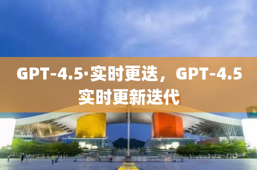 GPT-4.5·實(shí)時(shí)更迭，GPT-4.5實(shí)時(shí)更新迭代