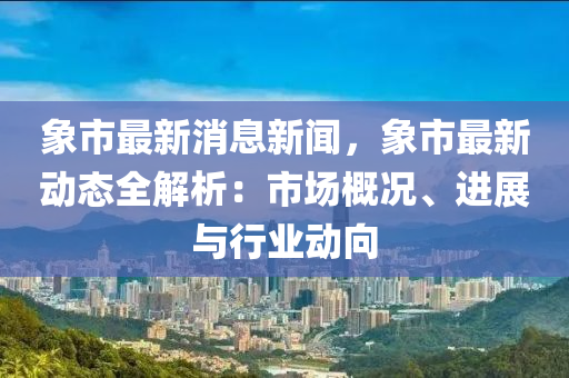 象市最新消息新聞，象市最新動態(tài)全解析：市場概況、進(jìn)展與行業(yè)動向