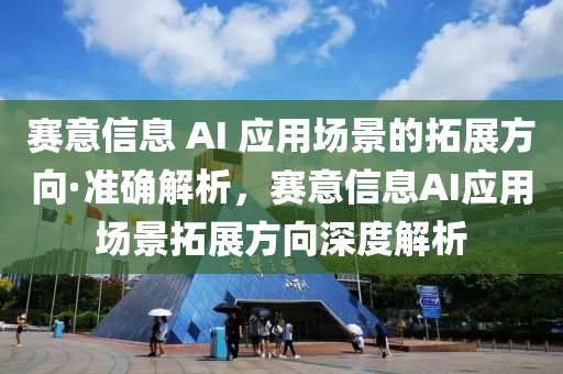 賽意信息 AI 應(yīng)用場景的拓展方向·準(zhǔn)確解析