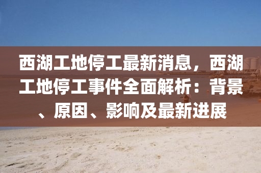 西湖工地停工最新消息，西湖工地停工事件全面解析：背景、原因、影響及最新進(jìn)展