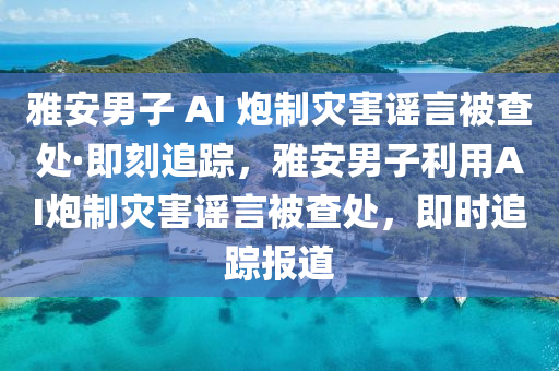 雅安男子 AI 炮制災害謠言被查處·即刻追蹤，雅安男子利用AI炮制災害謠言被查處，即時追蹤報道