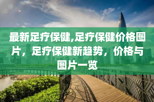 最新足療保健,足療保健價格圖片，足療保健新趨勢，價格與圖片一覽