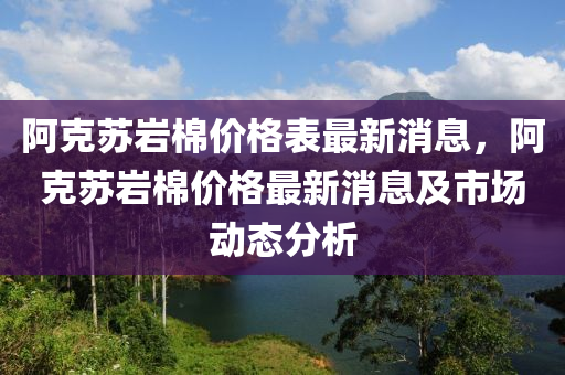 阿克蘇巖棉價格表最新消息，阿克蘇巖棉價格最新消息及市場動態(tài)分析