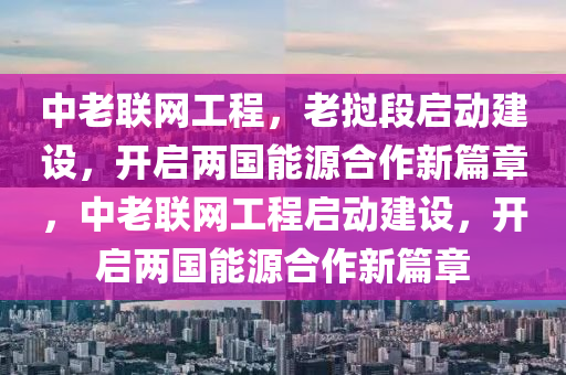 中老聯(lián)網工程，老撾段啟動建設，開啟兩國能源合作新篇章，中老聯(lián)網工程啟動建設，開啟兩國能源合作新篇章