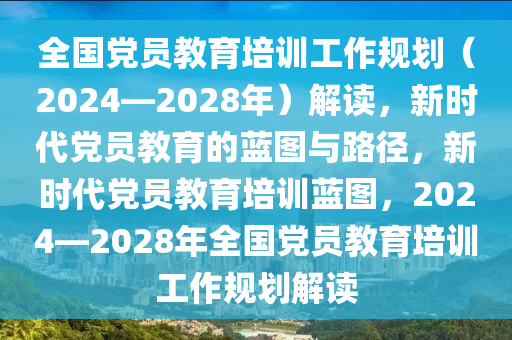 全國黨員教育培訓(xùn)工作規(guī)劃（2024—2028年）解讀，新時(shí)代黨員教育的藍(lán)圖與路徑，新時(shí)代黨員教育培訓(xùn)藍(lán)圖，2024—2028年全國黨員教育培訓(xùn)工作規(guī)劃解讀