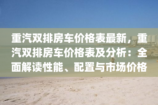 重汽雙排房車價格表最新，重汽雙排房車價格表及分析：全面解讀性能、配置與市場價格