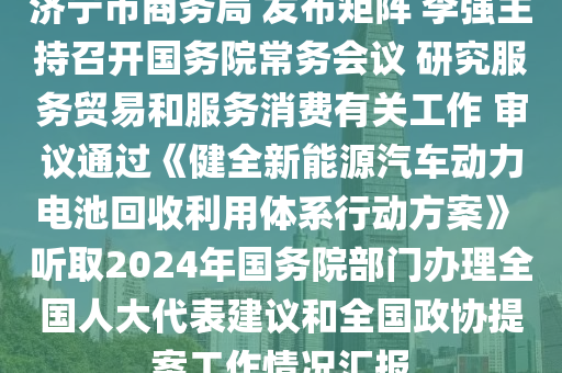 濟寧市商務局 發(fā)布矩陣 李強主持召開國務院常務會議 研究服務貿易和服務消費有關工作 審議通過《健全新能源汽車動力電池回收利用體系行動方案》 聽取2024年國務院部門辦理全國人大代表建議和全國政協(xié)提案工作情況匯報