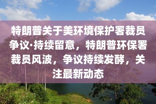 特朗普關(guān)于美環(huán)境保護署裁員爭議·持續(xù)留意，特朗普環(huán)保署裁員風(fēng)波，爭議持續(xù)發(fā)酵，關(guān)注最新動態(tài)