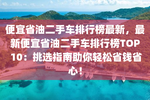 便宜省油二手車排行榜最新，最新便宜省油二手車排行榜TOP 10：挑選指南助你輕松省錢(qián)省心！