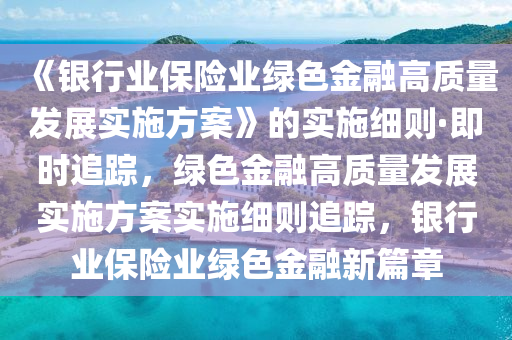 《銀行業(yè)保險業(yè)綠色金融高質量發(fā)展實施方案》的實施細則·即時追蹤，綠色金融高質量發(fā)展實施方案實施細則追蹤，銀行業(yè)保險業(yè)綠色金融新篇章