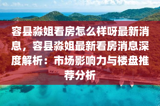 容縣淼姐看房怎么樣呀最新消息，容縣淼姐最新看房消息深度解析：市場影響力與樓盤推薦分析