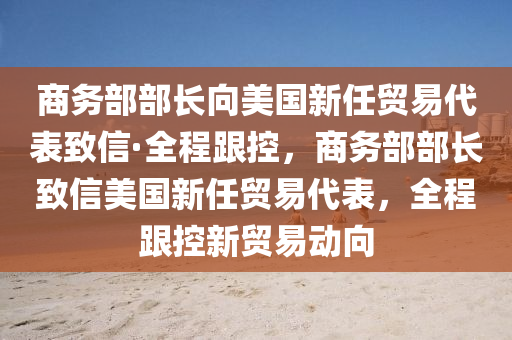 商務部部長向美國新任貿易代表致信·全程跟控，商務部部長致信美國新任貿易代表，全程跟控新貿易動向