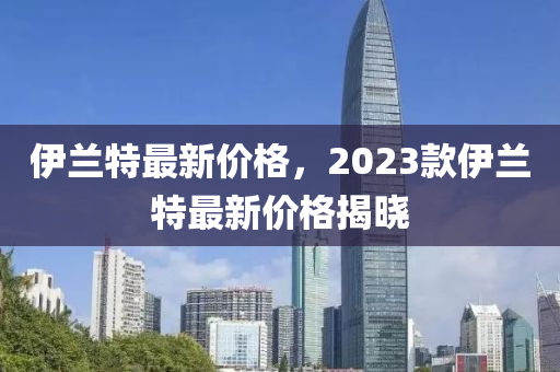 伊蘭特最新價(jià)格，2023款伊蘭特最新價(jià)格揭曉