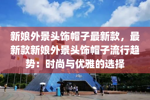 新娘外景頭飾帽子最新款，最新款新娘外景頭飾帽子流行趨勢：時尚與優(yōu)雅的選擇