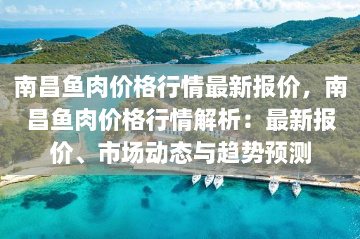 南昌魚肉價格行情最新報價，南昌魚肉價格行情解析：最新報價、市場動態(tài)與趨勢預(yù)測