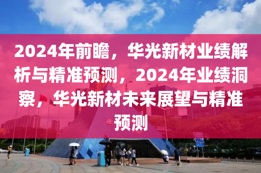 2024年前瞻，華光新材業(yè)績解析與精準(zhǔn)預(yù)測，2024年業(yè)績洞察，華光新材未來展望與精準(zhǔn)預(yù)測