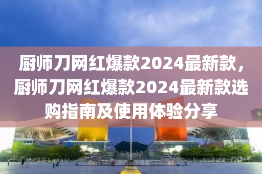 廚師刀網(wǎng)紅爆款2024最新款，廚師刀網(wǎng)紅爆款2024最新款選購(gòu)指南及使用體驗(yàn)分享