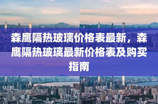 森鷹隔熱玻璃價格表最新，森鷹隔熱玻璃最新價格表及購買指南