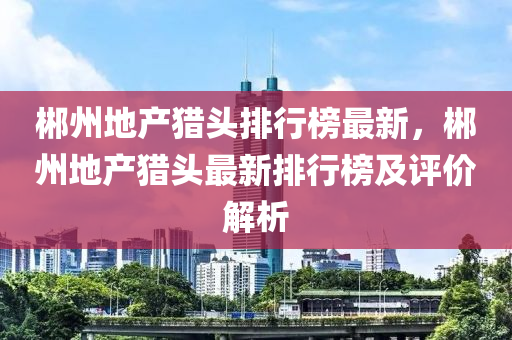 郴州地產獵頭排行榜最新，郴州地產獵頭最新排行榜及評價解析