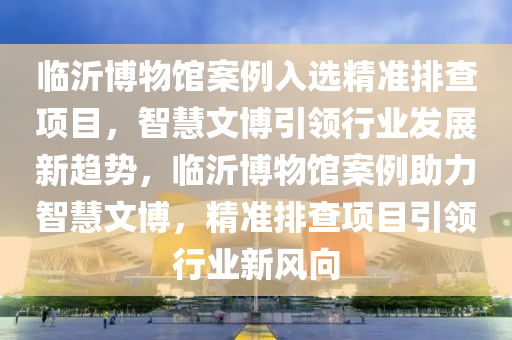 臨沂博物館案例入選精準排查項目，智慧文博引領行業(yè)發(fā)展新趨勢，臨沂博物館案例助力智慧文博，精準排查項目引領行業(yè)新風向