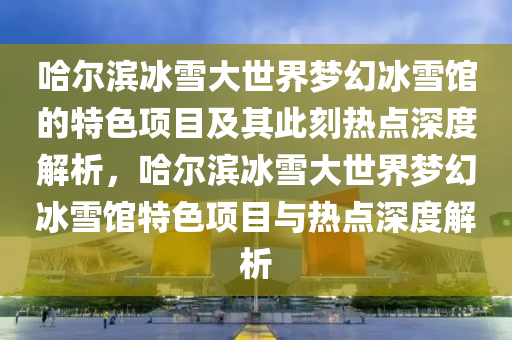 哈爾濱冰雪大世界夢幻冰雪館的特色項目及其此刻熱點深度解析，哈爾濱冰雪大世界夢幻冰雪館特色項目與熱點深度解析