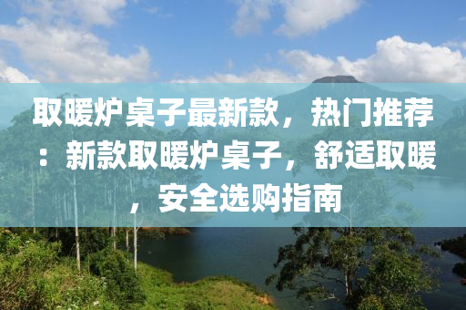 取暖爐桌子最新款，熱門推薦：新款取暖爐桌子，舒適取暖，安全選購指南