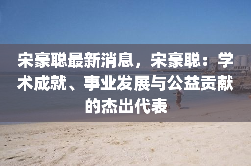 宋豪聰最新消息，宋豪聰：學術成就、事業(yè)發(fā)展與公益貢獻的杰出代表