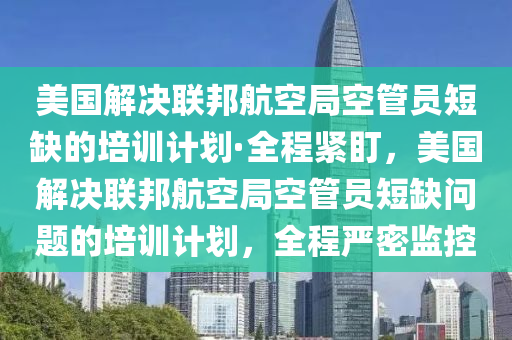 美國解決聯(lián)邦航空局空管員短缺的培訓(xùn)計劃·全程緊盯，美國解決聯(lián)邦航空局空管員短缺問題的培訓(xùn)計劃，全程嚴(yán)密監(jiān)控