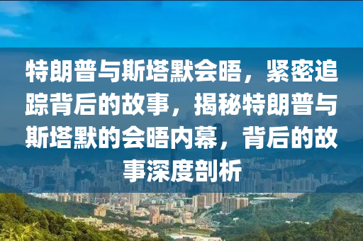 特朗普與斯塔默會晤，緊密追蹤背后的故事，揭秘特朗普與斯塔默的會晤內幕，背后的故事深度剖析