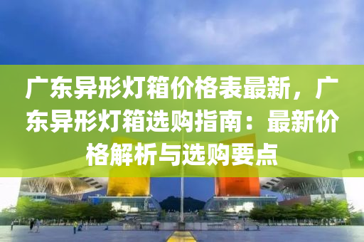 廣東異形燈箱價格表最新，廣東異形燈箱選購指南：最新價格解析與選購要點