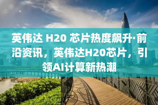 英偉達 H20 芯片熱度飆升·前沿資訊，英偉達H20芯片，引領(lǐng)AI計算新熱潮