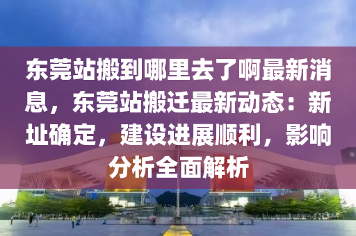 東莞站搬到哪里去了啊最新消息，東莞站搬遷最新動態(tài)：新址確定，建設(shè)進(jìn)展順利，影響分析全面解析