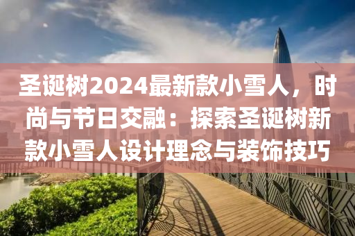 圣誕樹2024最新款小雪人，時尚與節(jié)日交融：探索圣誕樹新款小雪人設計理念與裝飾技巧